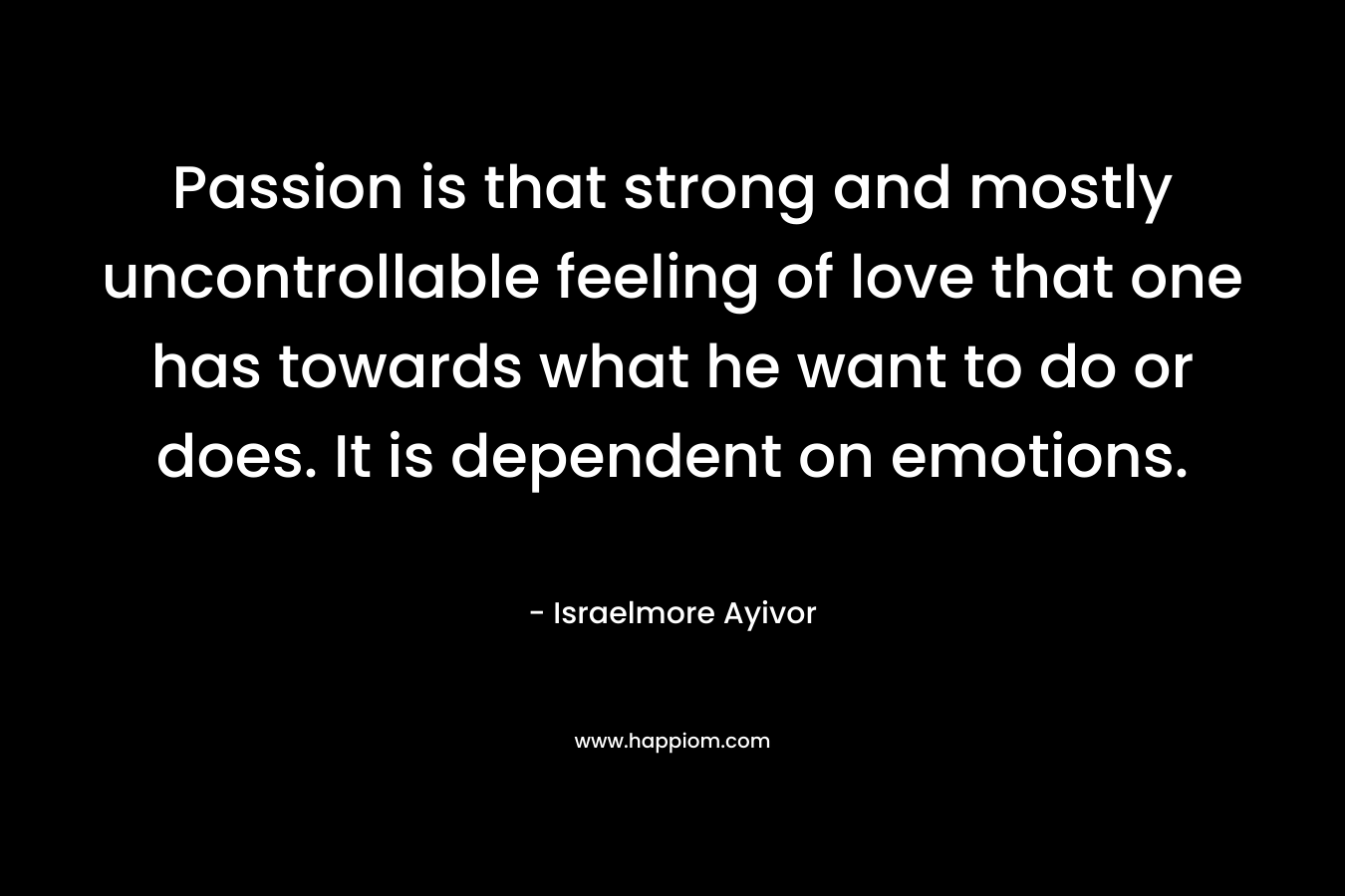 Passion is that strong and mostly uncontrollable feeling of love that one has towards what he want to do or does. It is dependent on emotions.