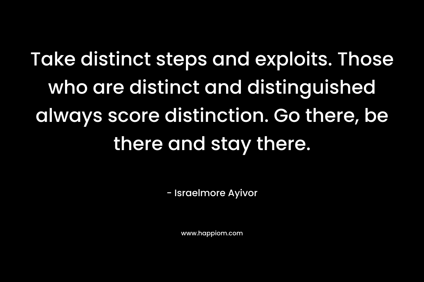 Take distinct steps and exploits. Those who are distinct and distinguished always score distinction. Go there, be there and stay there. – Israelmore Ayivor