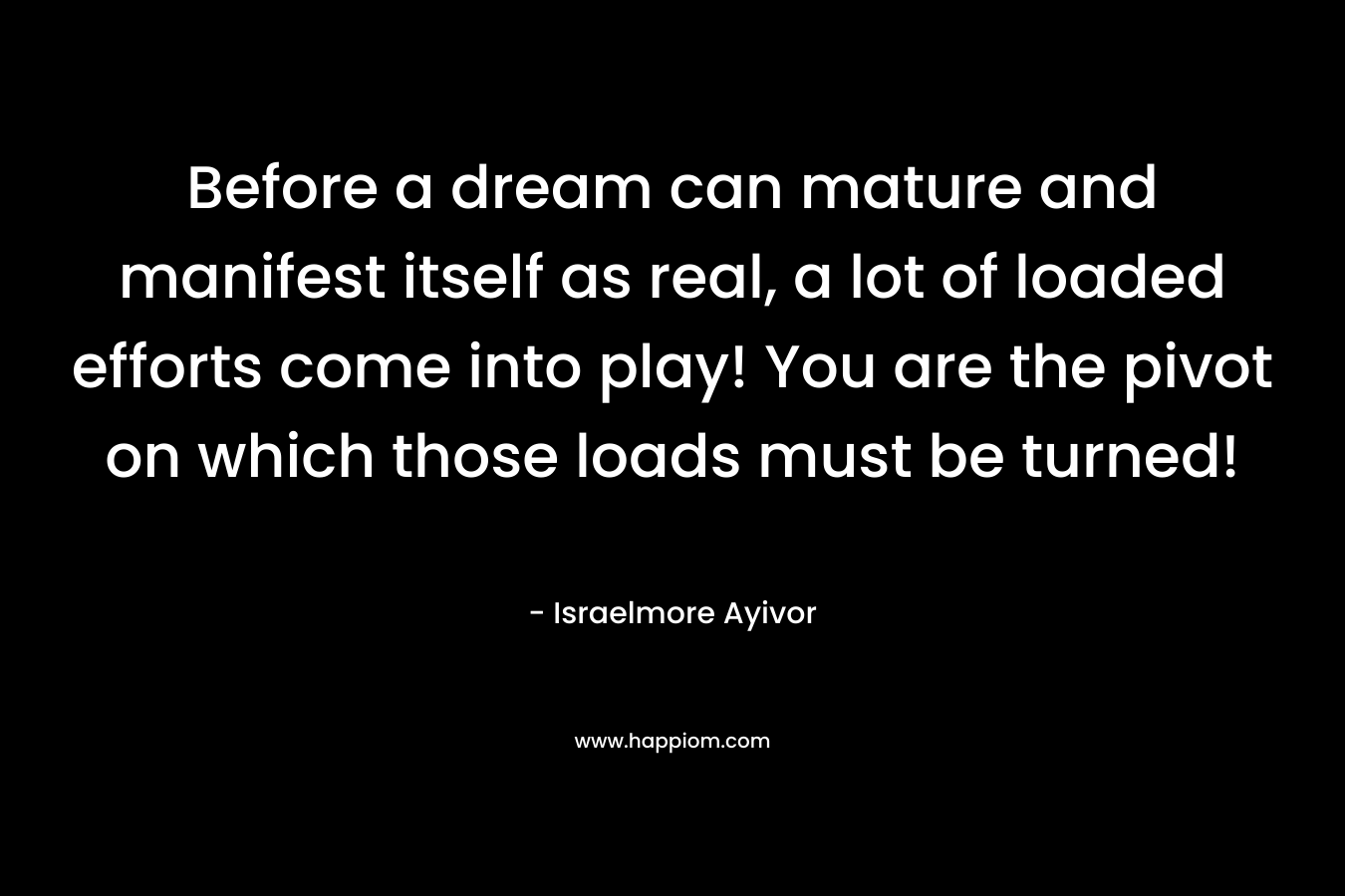 Before a dream can mature and manifest itself as real, a lot of loaded efforts come into play! You are the pivot on which those loads must be turned! – Israelmore Ayivor