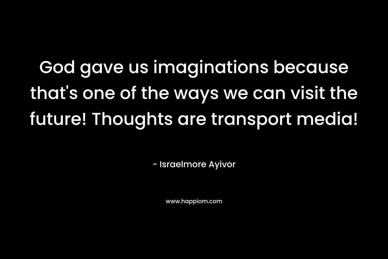 God gave us imaginations because that’s one of the ways we can visit the future! Thoughts are transport media! – Israelmore Ayivor