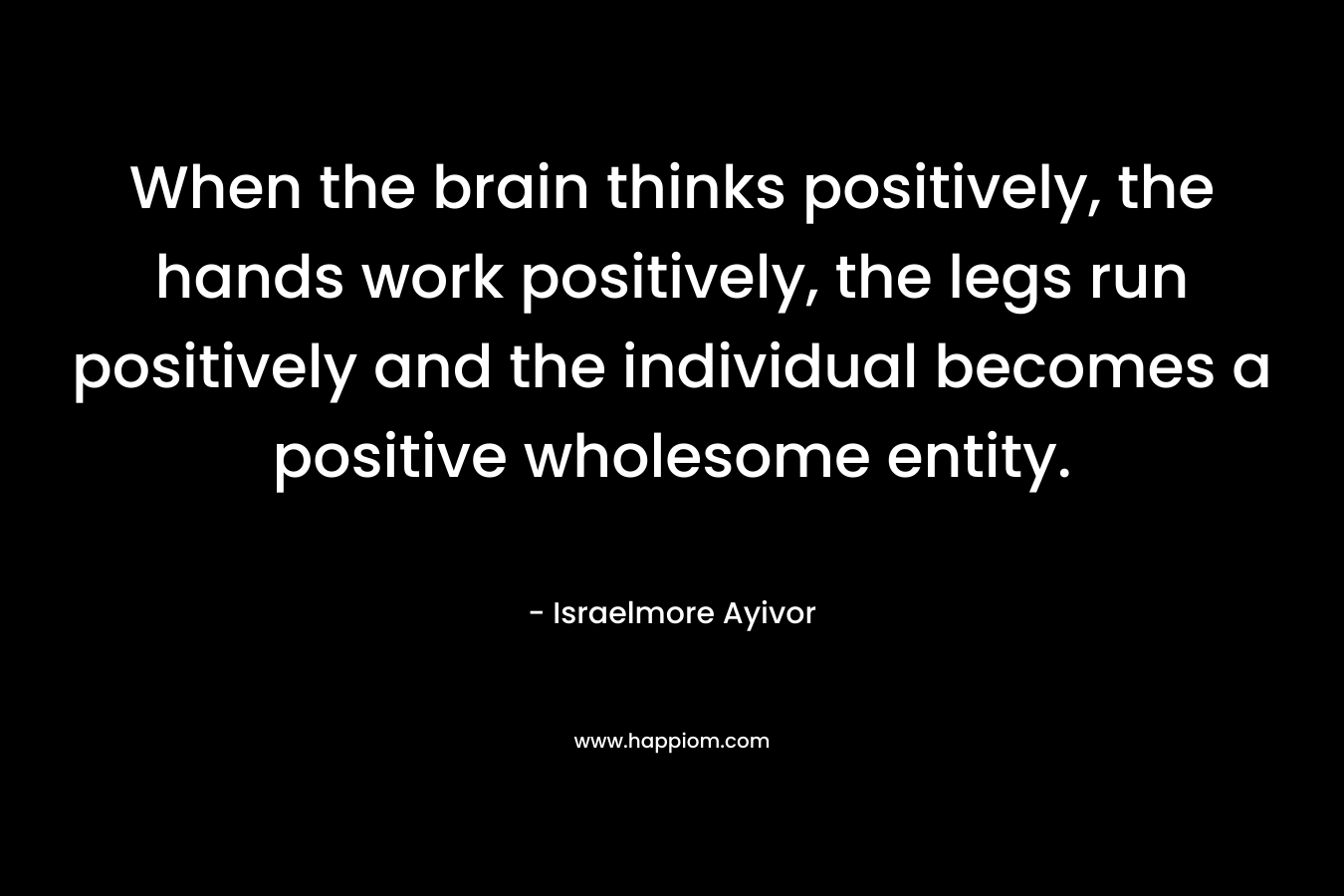 When the brain thinks positively, the hands work positively, the legs run positively and the individual becomes a positive wholesome entity.