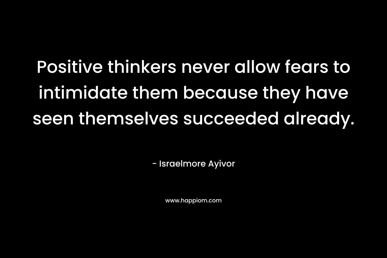Positive thinkers never allow fears to intimidate them because they have seen themselves succeeded already. – Israelmore Ayivor