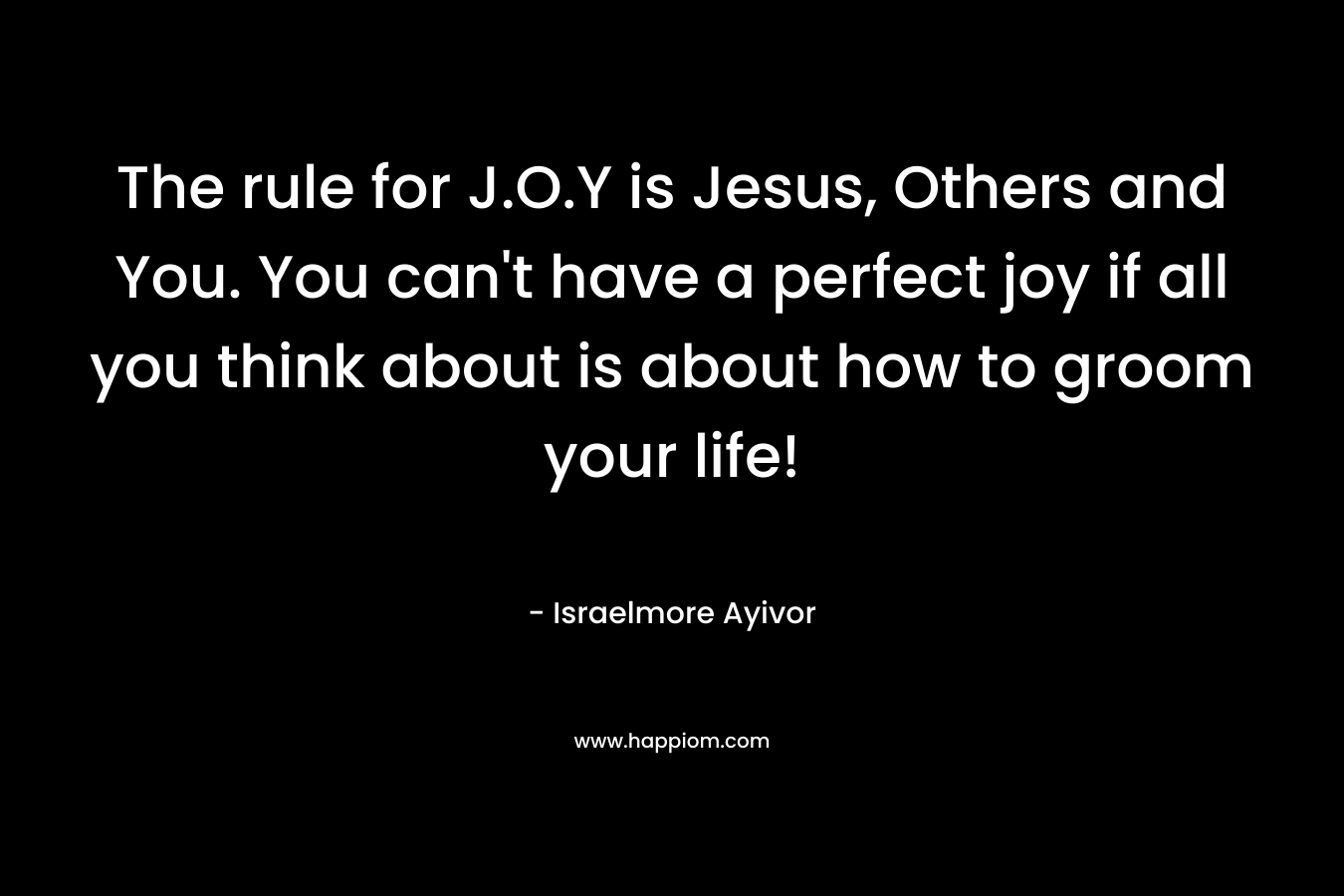 The rule for J.O.Y is Jesus, Others and You. You can’t have a perfect joy if all you think about is about how to groom your life! – Israelmore Ayivor
