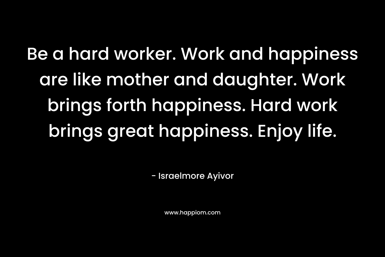 Be a hard worker. Work and happiness are like mother and daughter. Work brings forth happiness. Hard work brings great happiness. Enjoy life.