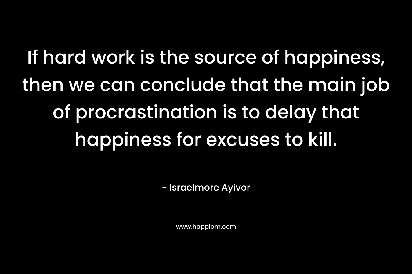 If hard work is the source of happiness, then we can conclude that the main job of procrastination is to delay that happiness for excuses to kill.