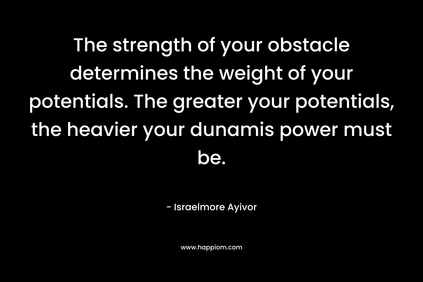 The strength of your obstacle determines the weight of your potentials. The greater your potentials, the heavier your dunamis power must be. – Israelmore Ayivor