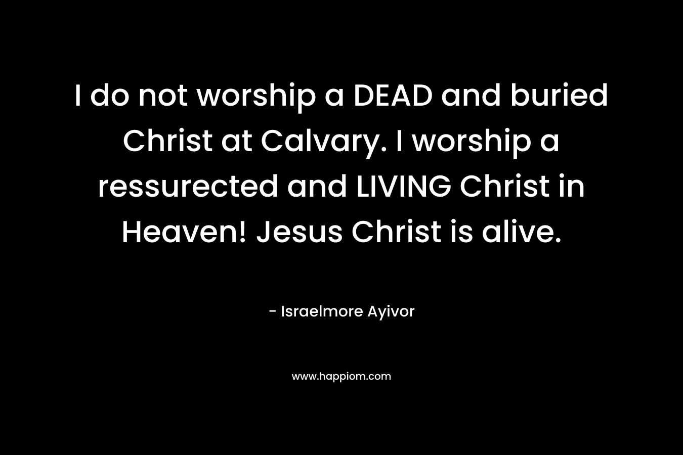 I do not worship a DEAD and buried Christ at Calvary. I worship a ressurected and LIVING Christ in Heaven! Jesus Christ is alive. – Israelmore Ayivor