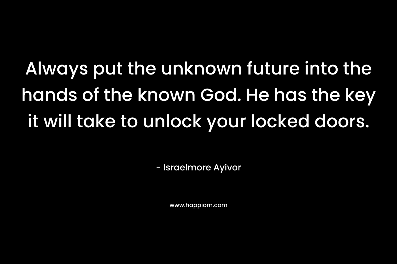 Always put the unknown future into the hands of the known God. He has the key it will take to unlock your locked doors.