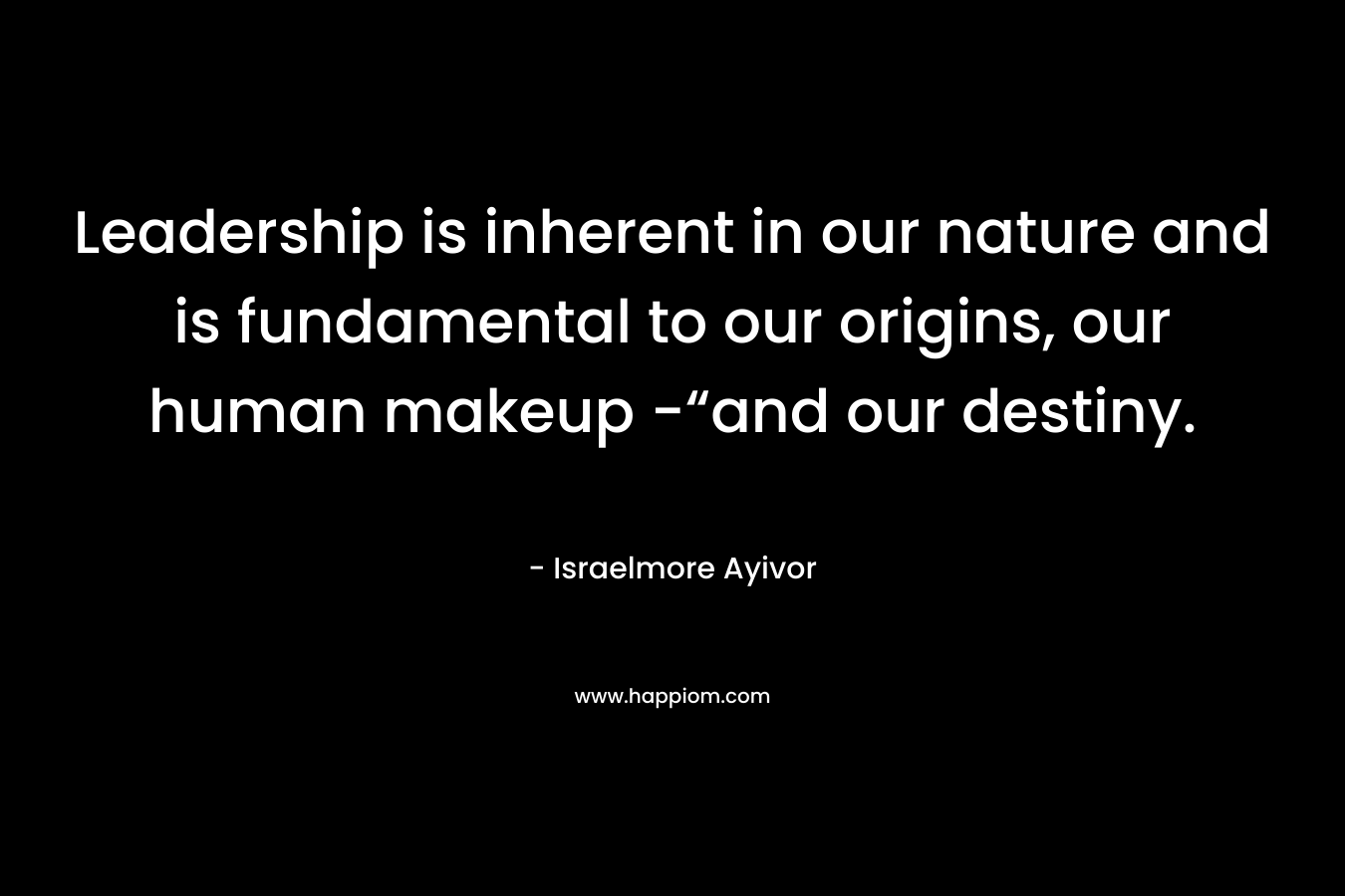 Leadership is inherent in our nature and is fundamental to our origins, our human makeup -“and our destiny. – Israelmore Ayivor