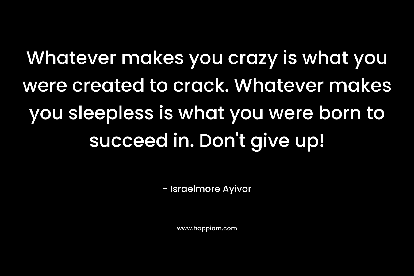 Whatever makes you crazy is what you were created to crack. Whatever makes you sleepless is what you were born to succeed in. Don't give up!