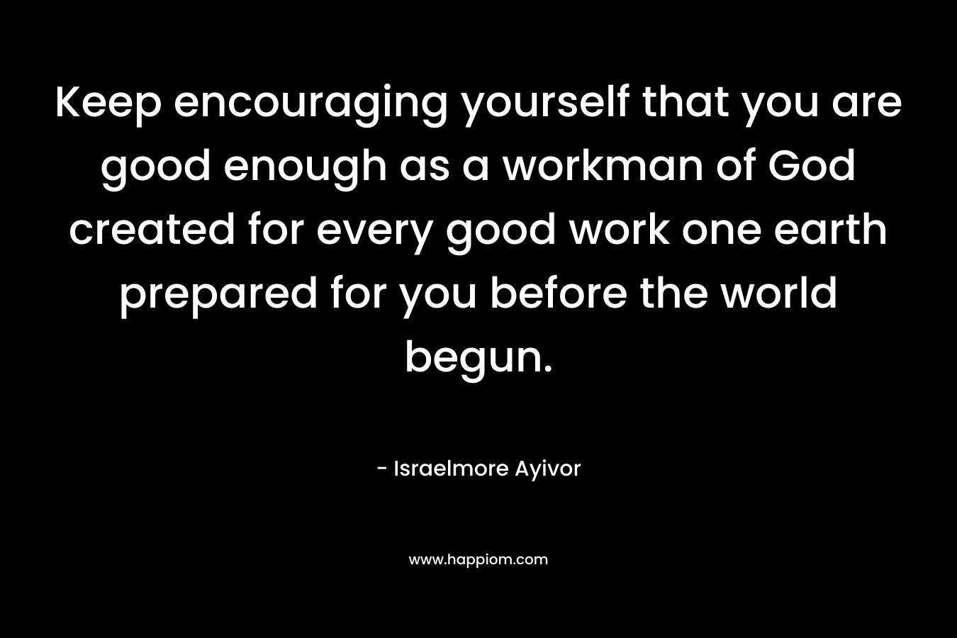 Keep encouraging yourself that you are good enough as a workman of God created for every good work one earth prepared for you before the world begun. – Israelmore Ayivor