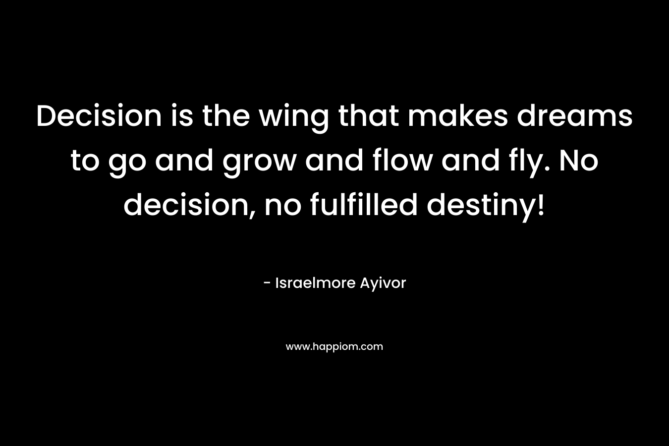 Decision is the wing that makes dreams to go and grow and flow and fly. No decision, no fulfilled destiny! – Israelmore Ayivor