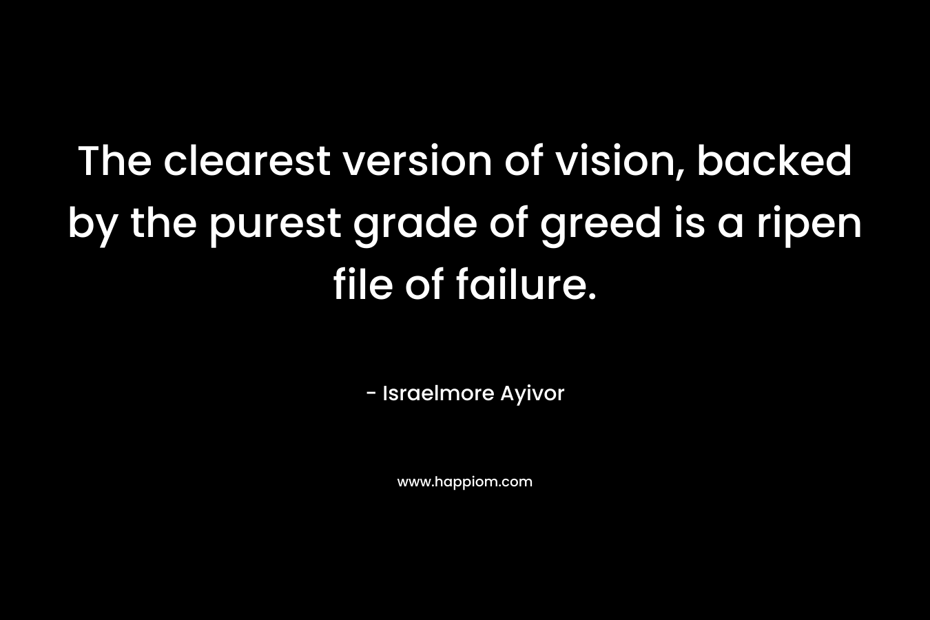 The clearest version of vision, backed by the purest grade of greed is a ripen file of failure. – Israelmore Ayivor