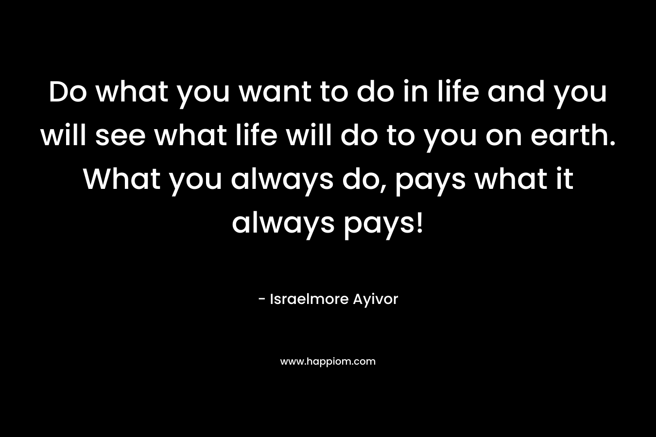 Do what you want to do in life and you will see what life will do to you on earth. What you always do, pays what it always pays!