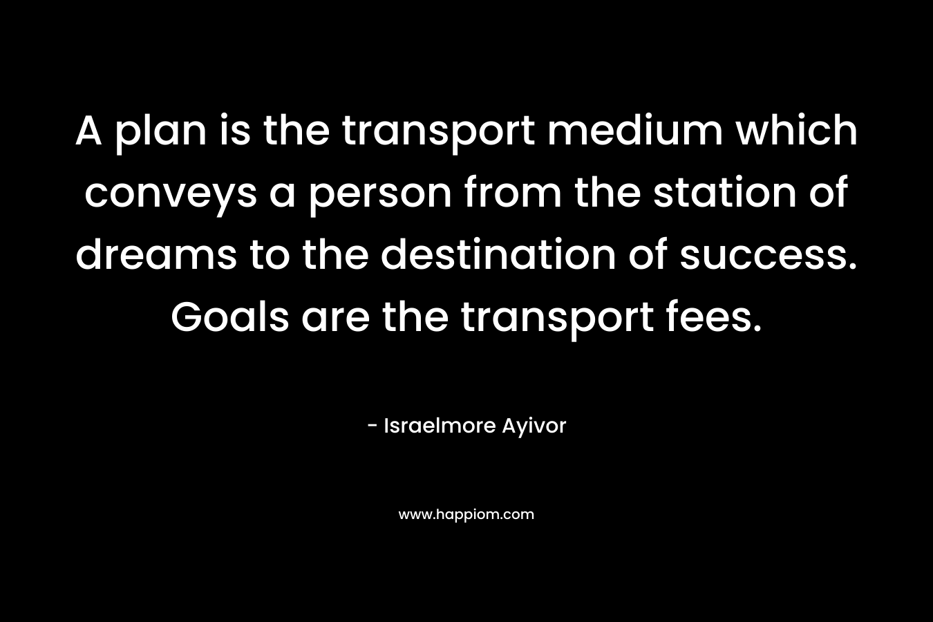 A plan is the transport medium which conveys a person from the station of dreams to the destination of success. Goals are the transport fees. – Israelmore Ayivor