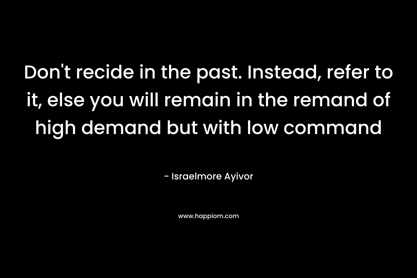 Don't recide in the past. Instead, refer to it, else you will remain in the remand of high demand but with low command
