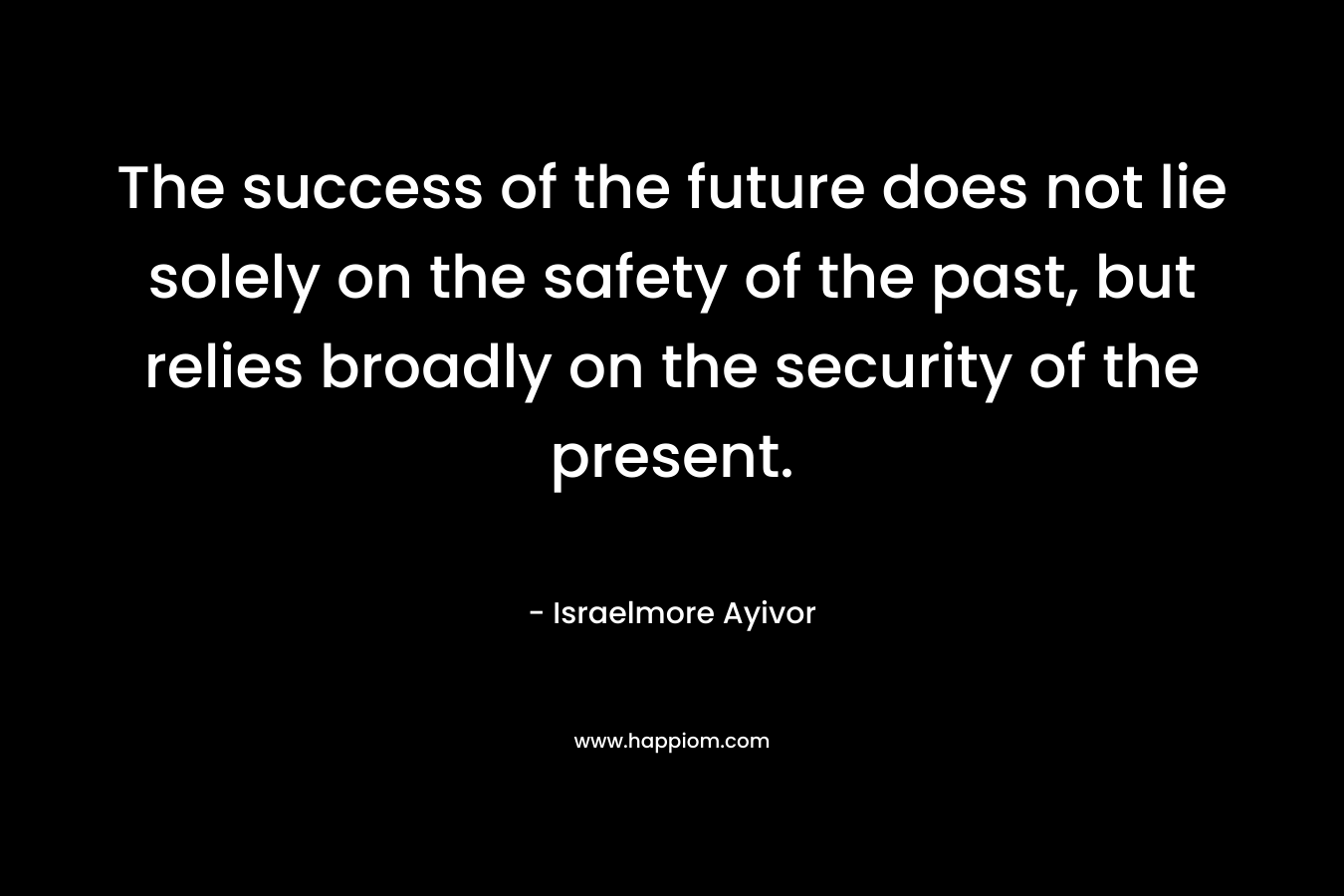 The success of the future does not lie solely on the safety of the past, but relies broadly on the security of the present. – Israelmore Ayivor