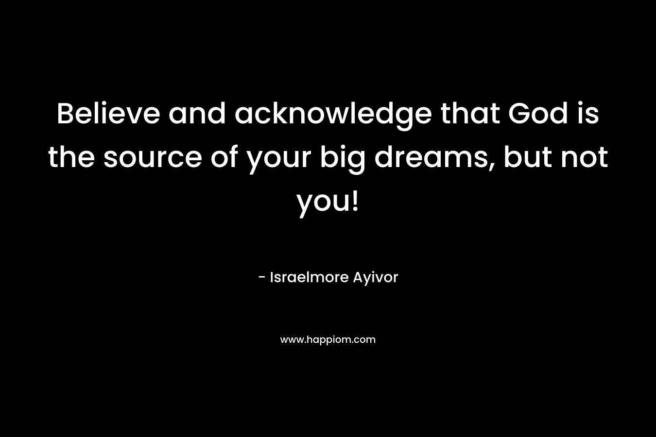Believe and acknowledge that God is the source of your big dreams, but not you!