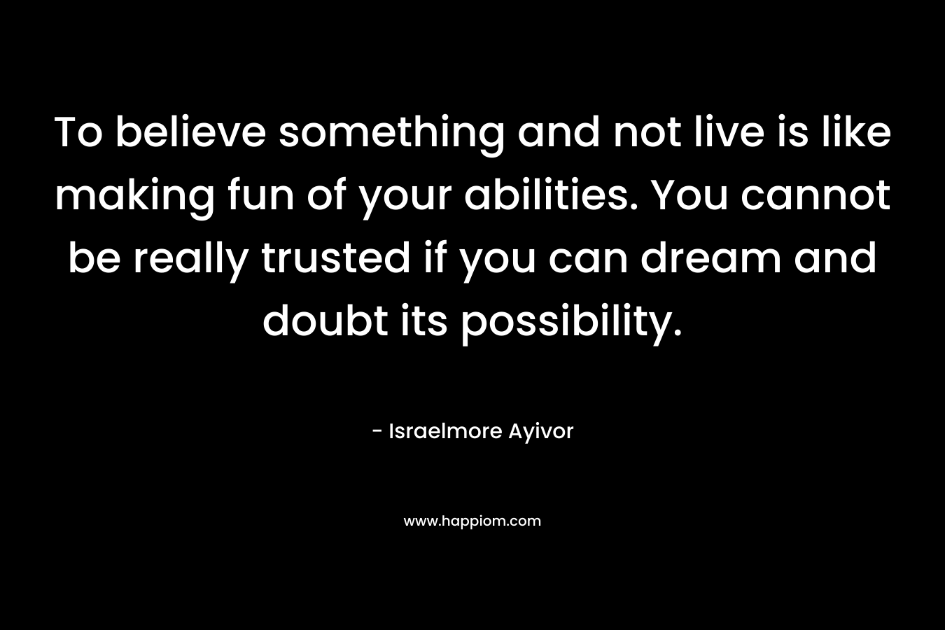 To believe something and not live is like making fun of your abilities. You cannot be really trusted if you can dream and doubt its possibility.