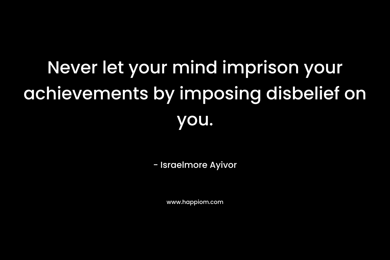Never let your mind imprison your achievements by imposing disbelief on you. – Israelmore Ayivor