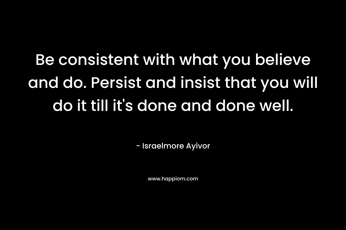 Be consistent with what you believe and do. Persist and insist that you will do it till it's done and done well.