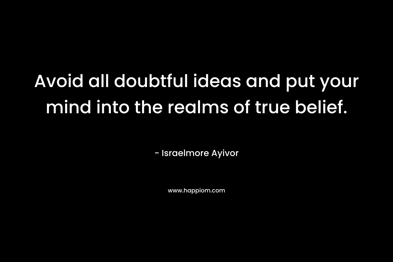 Avoid all doubtful ideas and put your mind into the realms of true belief. – Israelmore Ayivor