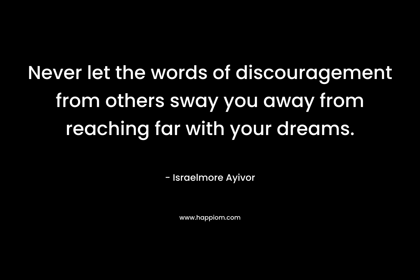 Never let the words of discouragement from others sway you away from reaching far with your dreams. – Israelmore Ayivor