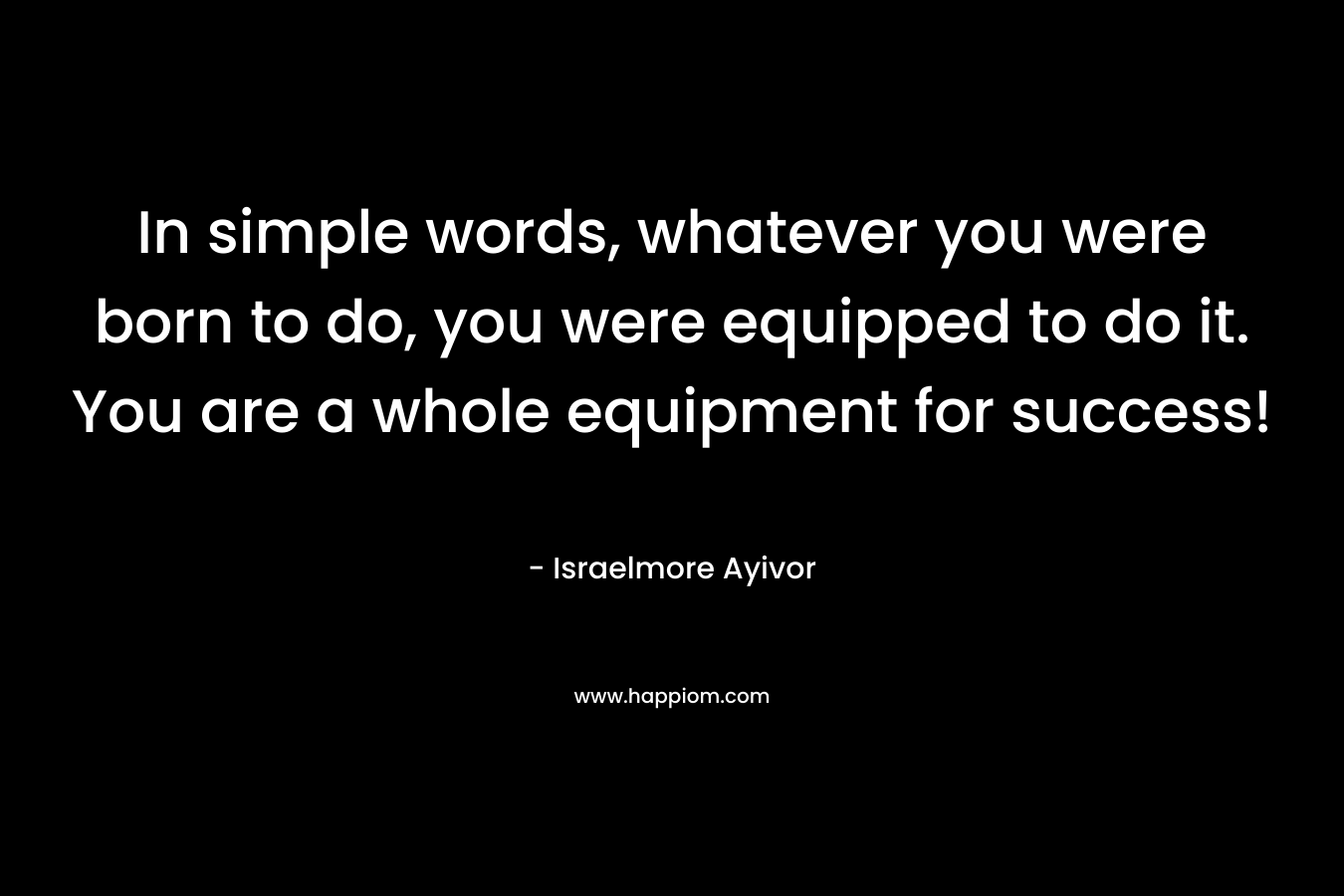 In simple words, whatever you were born to do, you were equipped to do it. You are a whole equipment for success! – Israelmore Ayivor
