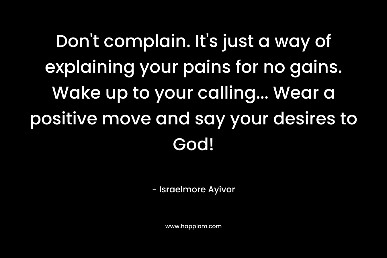 Don’t complain. It’s just a way of explaining your pains for no gains. Wake up to your calling… Wear a positive move and say your desires to God! – Israelmore Ayivor