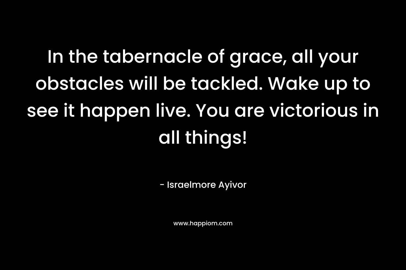 In the tabernacle of grace, all your obstacles will be tackled. Wake up to see it happen live. You are victorious in all things!