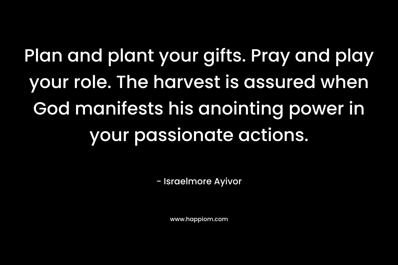Plan and plant your gifts. Pray and play your role. The harvest is assured when God manifests his anointing power in your passionate actions. – Israelmore Ayivor