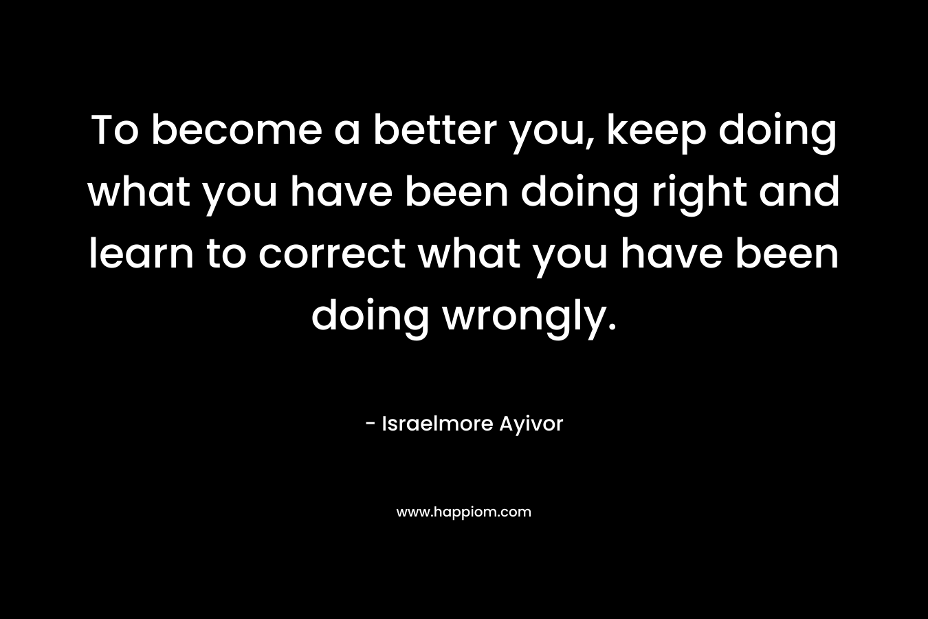 To become a better you, keep doing what you have been doing right and learn to correct what you have been doing wrongly.