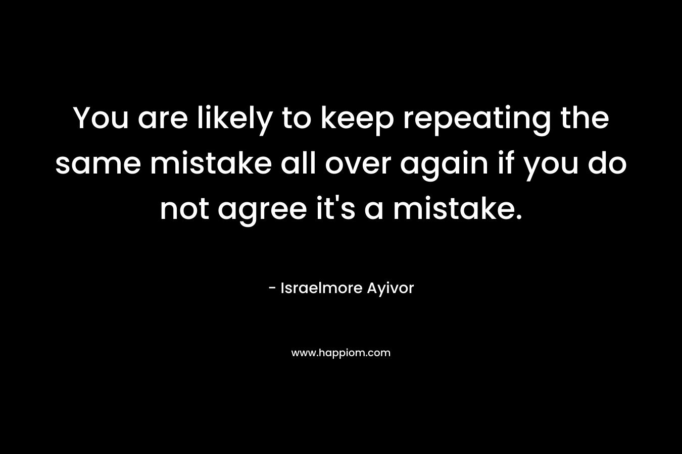 You are likely to keep repeating the same mistake all over again if you do not agree it’s a mistake. – Israelmore Ayivor
