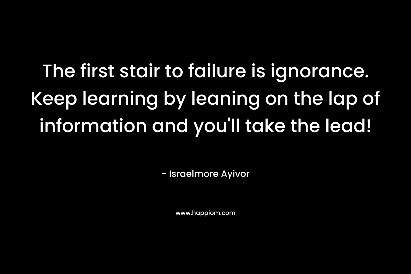 The first stair to failure is ignorance. Keep learning by leaning on the lap of information and you’ll take the lead! – Israelmore Ayivor