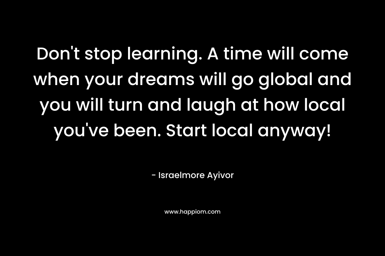 Don't stop learning. A time will come when your dreams will go global and you will turn and laugh at how local you've been. Start local anyway!