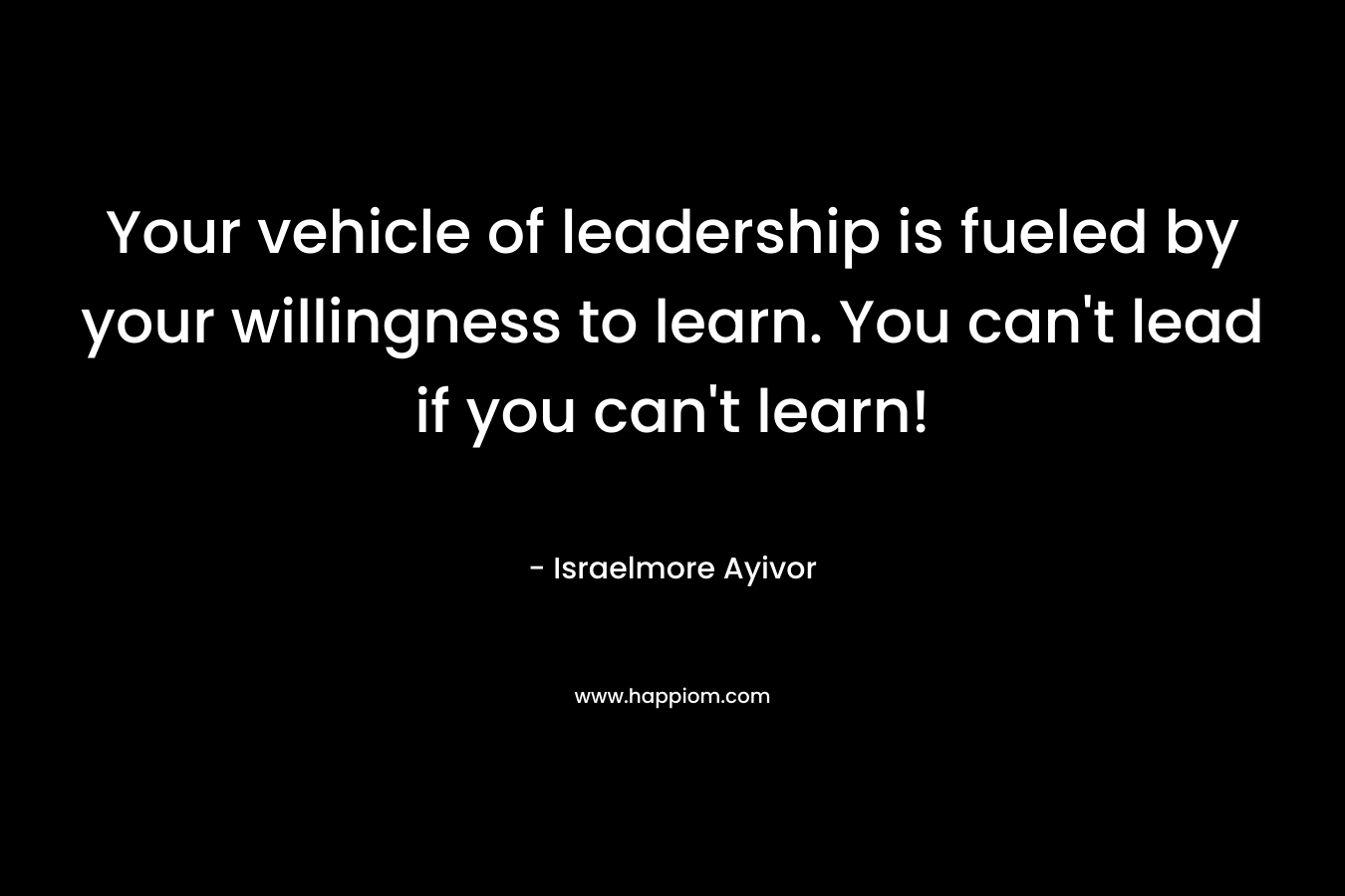 Your vehicle of leadership is fueled by your willingness to learn. You can’t lead if you can’t learn! – Israelmore Ayivor