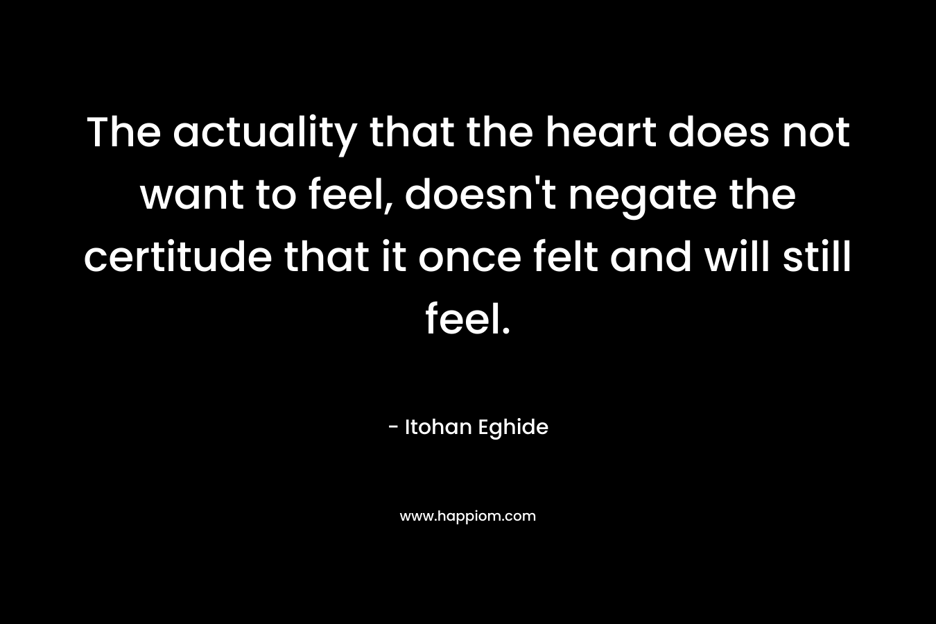 The actuality that the heart does not want to feel, doesn’t negate the certitude that it once felt and will still feel. – Itohan Eghide