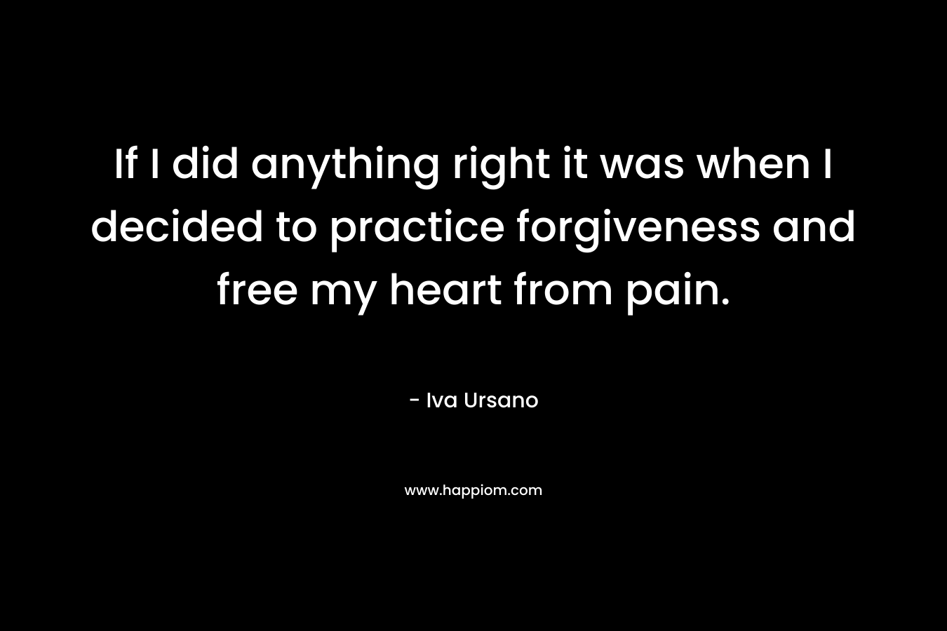 If I did anything right it was when I decided to practice forgiveness and free my heart from pain. – Iva Ursano