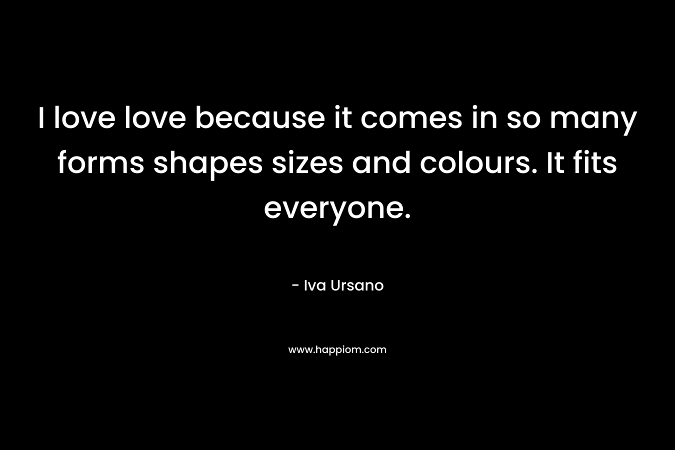 I love love because it comes in so many forms shapes sizes and colours. It fits everyone. – Iva Ursano