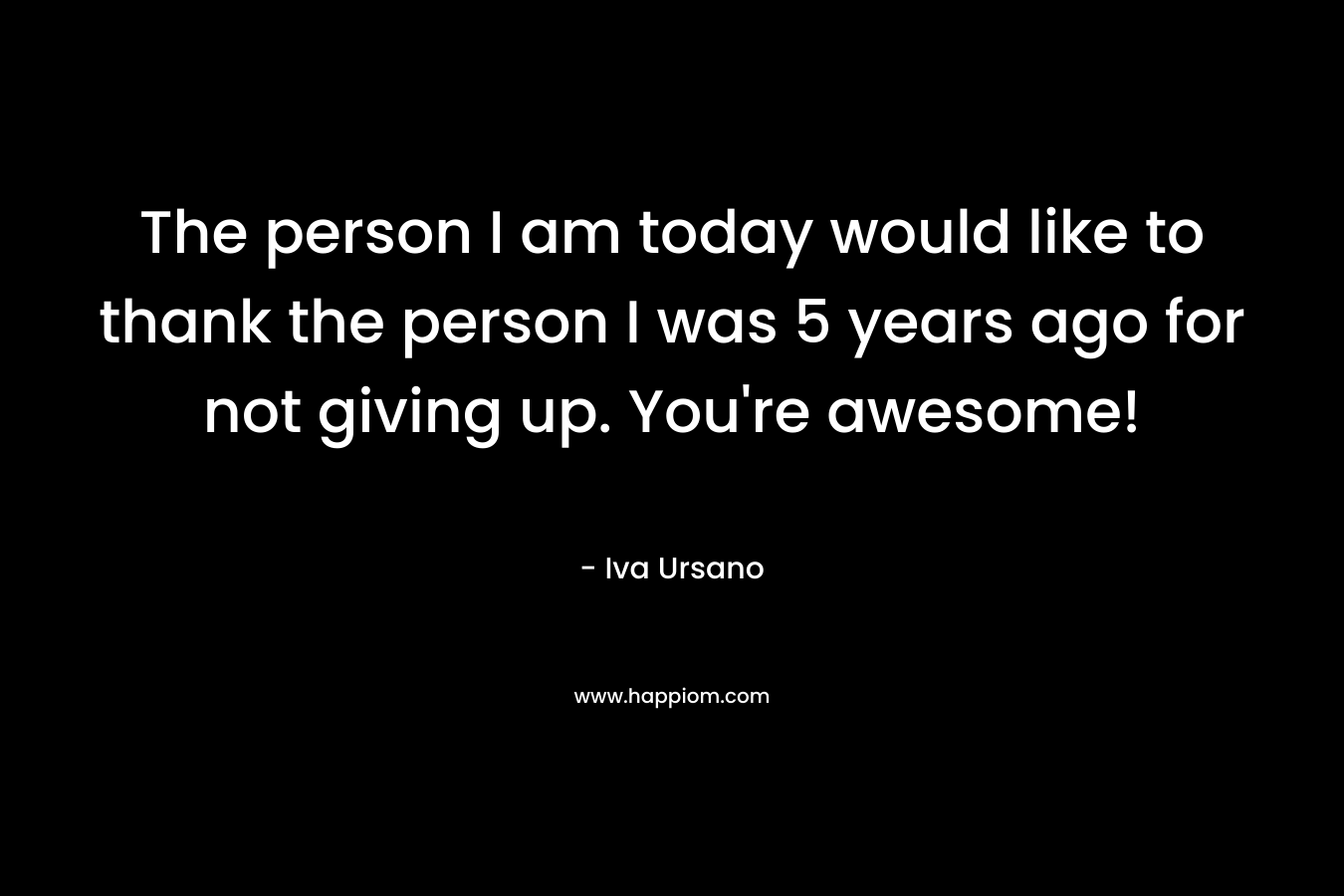 The person I am today would like to thank the person I was 5 years ago for not giving up. You’re awesome! – Iva Ursano