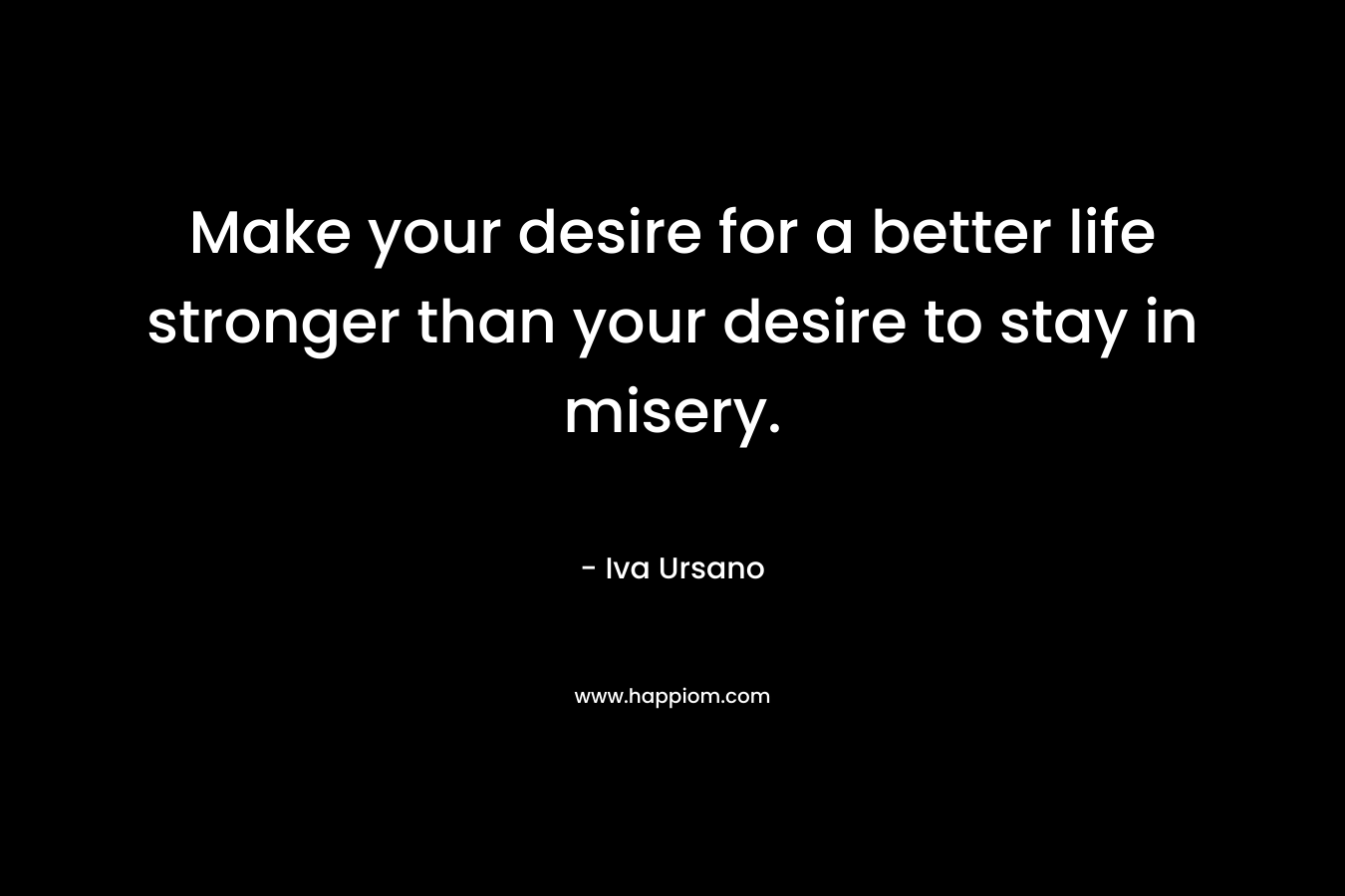 Make your desire for a better life stronger than your desire to stay in misery. – Iva Ursano