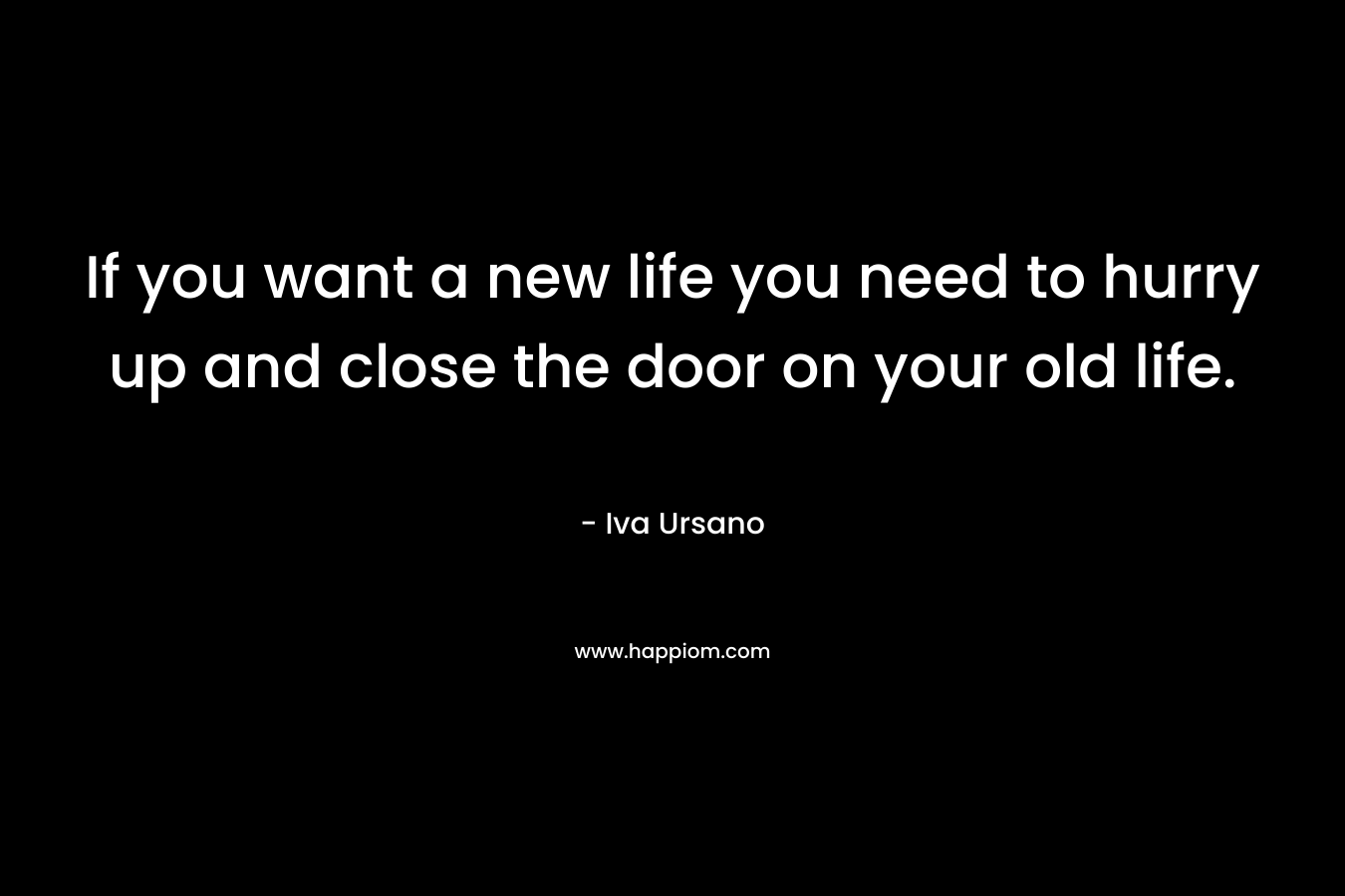 If you want a new life you need to hurry up and close the door on your old life. – Iva Ursano