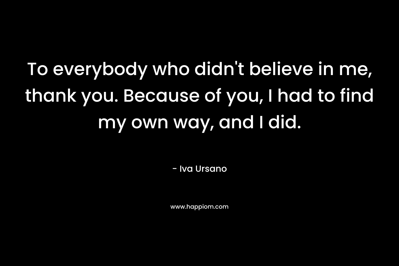To everybody who didn’t believe in me, thank you. Because of you, I had to find my own way, and I did. – Iva Ursano