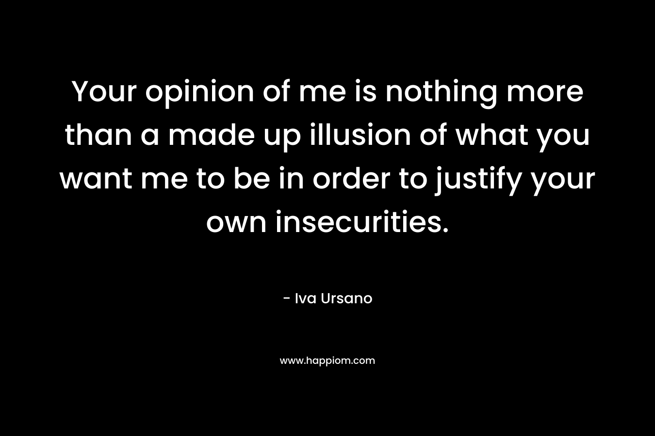 Your opinion of me is nothing more than a made up illusion of what you want me to be in order to justify your own insecurities. – Iva Ursano