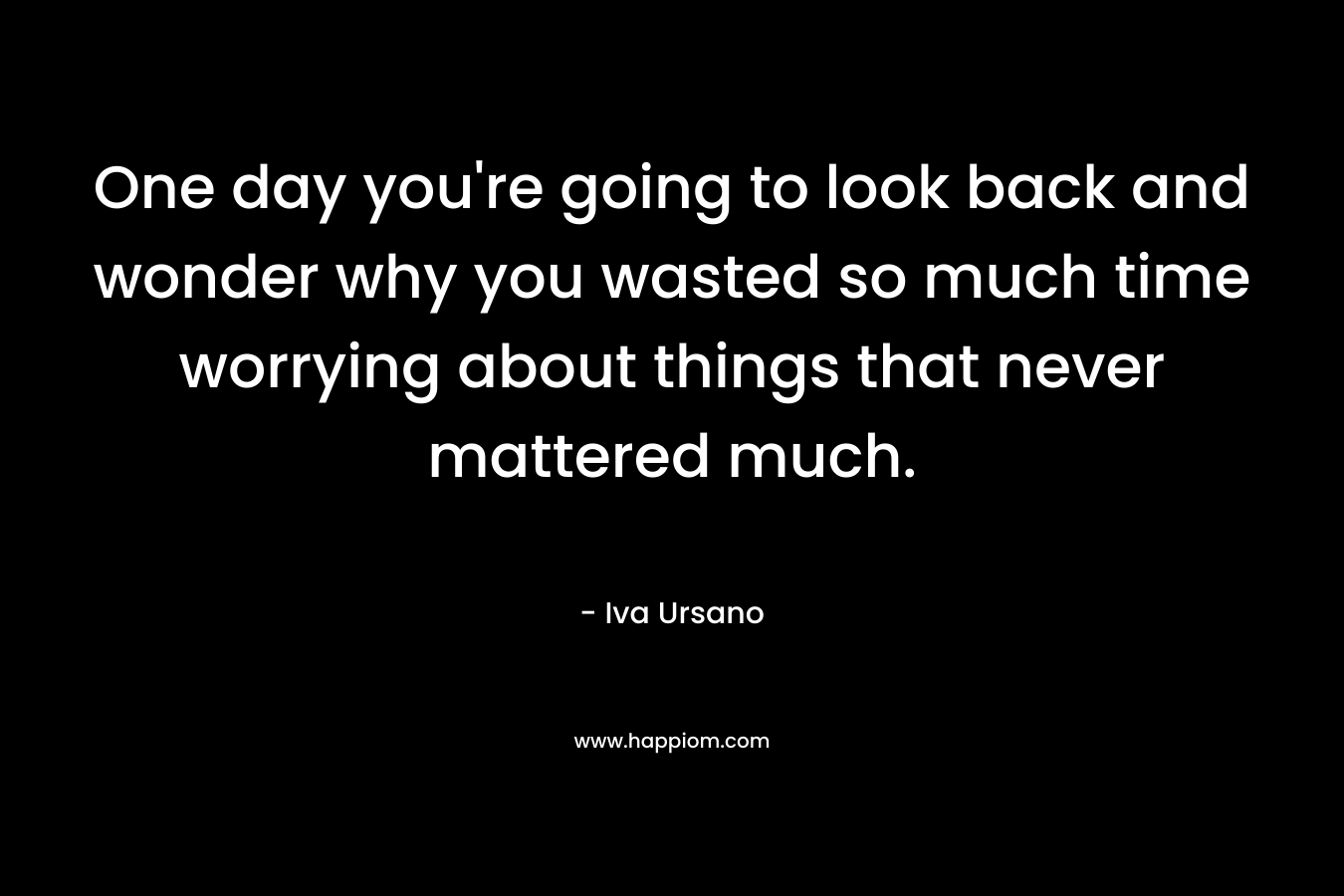 One day you're going to look back and wonder why you wasted so much time worrying about things that never mattered much.