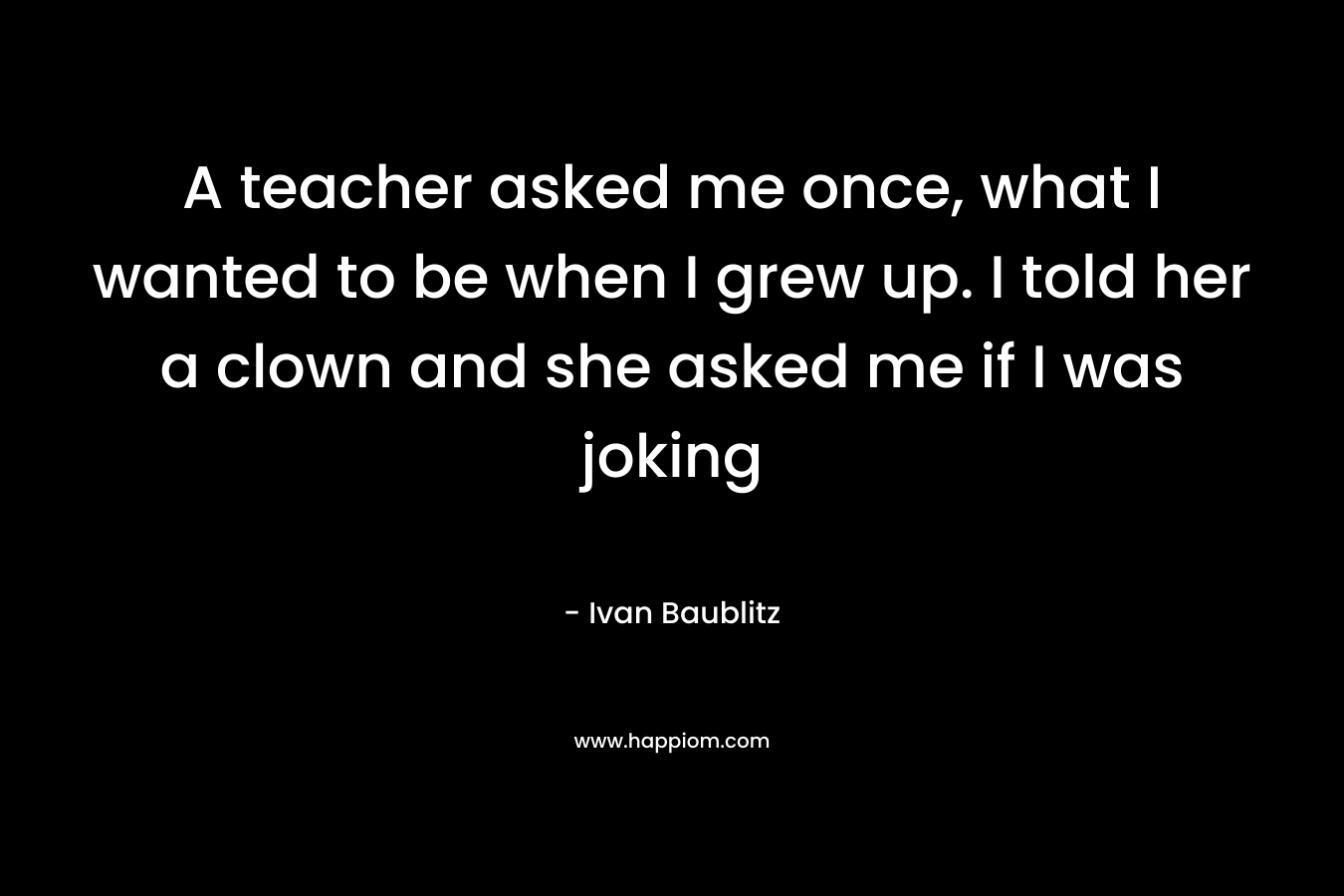 A teacher asked me once, what I wanted to be when I grew up. I told her a clown and she asked me if I was joking
