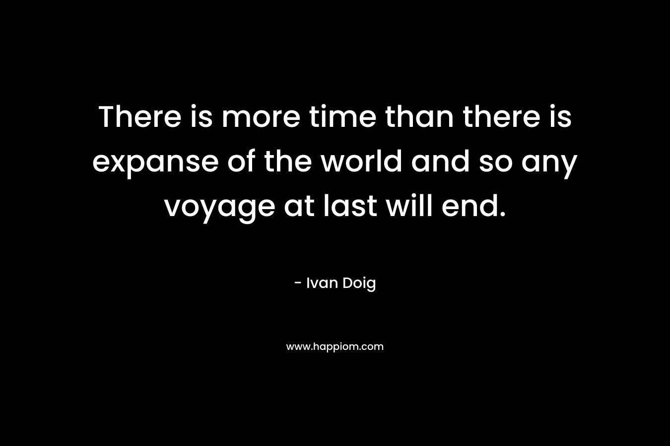 There is more time than there is expanse of the world and so any voyage at last will end. – Ivan Doig