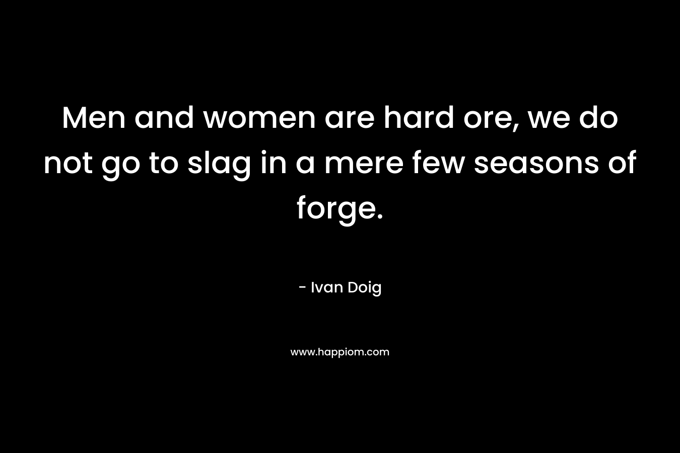 Men and women are hard ore, we do not go to slag in a mere few seasons of forge. – Ivan Doig