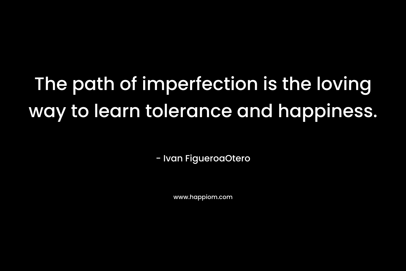 The path of imperfection is the loving way to learn tolerance and happiness. – Ivan FigueroaOtero