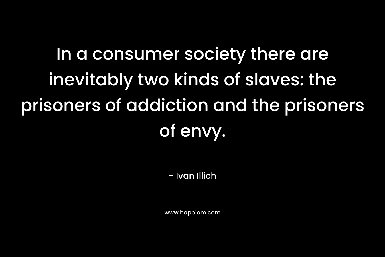 In a consumer society there are inevitably two kinds of slaves: the prisoners of addiction and the prisoners of envy. – Ivan Illich